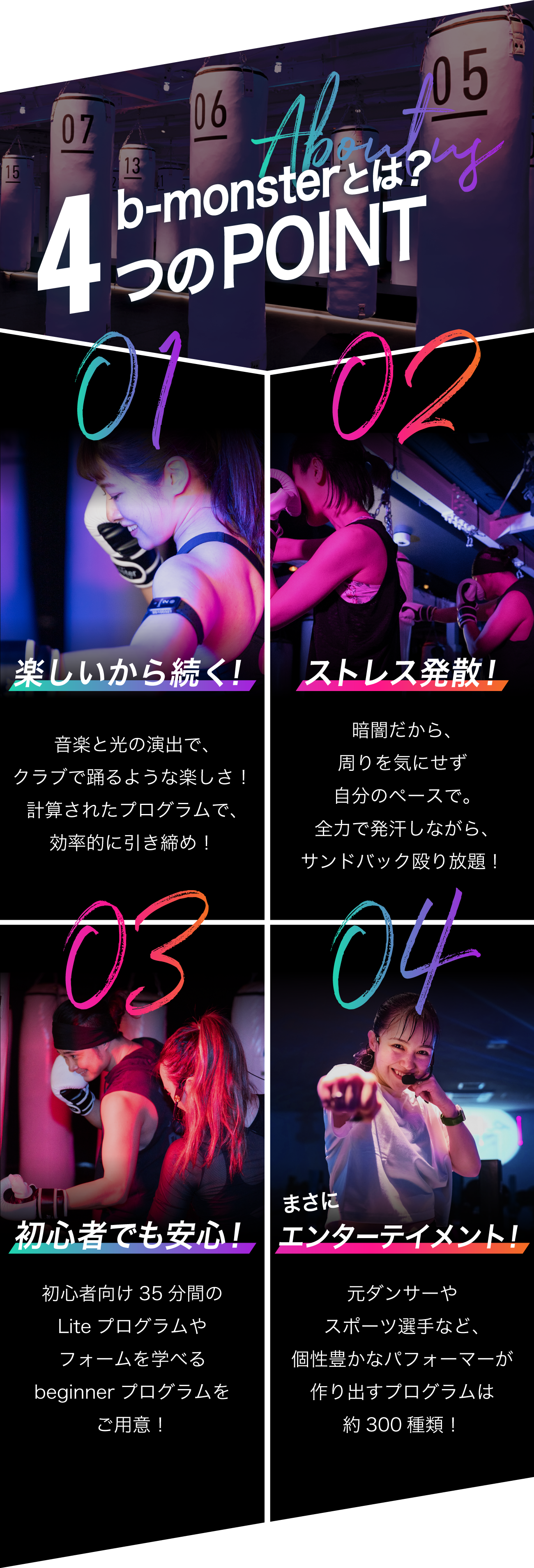 b-monsterの5つのPOINT　01.あなたの感覚を鋭く刺激 暗闇フィットネス　スタジオ内は暗闇空間だから人目を気にせず自分だけに集中！大音量の音楽に身をゆだね、思いっきり身体を動かすことで、高揚感・解放感・充足感・達成感を一度に体感！　02.45分で1000kcal消費 全身引き締め b-monsterのプログラムはオリジナル！インターバルトレーニングや体幹トレーニングの要素も含むから全身の引き締めが叶う！45分でジョギング2時間相当のカロリー消費！　03.楽しいから続けられる“非日常”空間 全国にあるスタジオは、音響や光の演出などコンセプトが異なる“非日常”空間！プログラムはクラブで踊るような楽しさ！目で、肌で、全身で感じる“45分の非日常”にきっとあなたも夢中になる！　04.総勢約80名！魅力的なパフォーマー 元ダンサーやスポーツ選手など、個性豊かで魅力的なパフォーマーが勢ぞろい！それぞれのパフォーマーが作るプログラムはまさにエンターテインメント！感動を伝えるパフォーマンスをお届けします！　05.オリジナルトラッカーで運動量を“可視化” トラッカーを使用するとプログラム中の消費カロリーや心拍数がアプリで確認！過去のデータも閲覧できるからモチベーションがアップ！ゲーム感覚でも楽しめるランキングも！