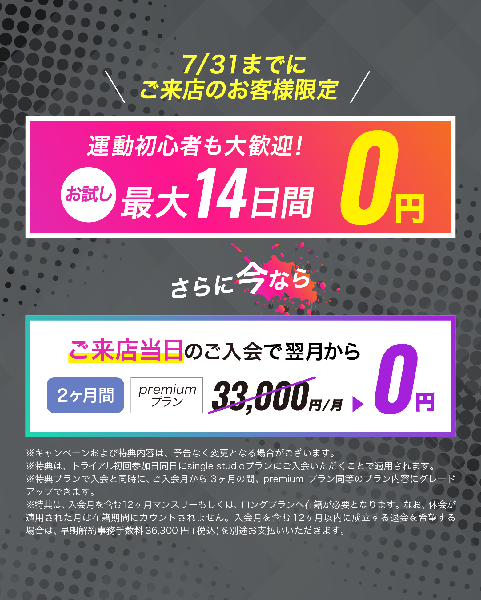 6月30日までにご来店のお客様限定！ご来店当日のご入会で翌月からpremiumプランが...2カ月間0円　お友達や恋人とペアでご入会で...初月会費1円！
	※キャンペーンおよび特典内容は、予告なく変更となる場合がございます。
	※特典1は、トライアル初回参加日同日にsingle studioプランにご入会いただくことで適用されます。該当プランご入会と同時に、入会月から3ヶ月間の間、premiumプランと同等のプラン内容にグレードアップされます。
	※特典1は、入会月を含む12ヶ月マンスリープランへ在籍が必要となります。なお、休会が適用された月は在籍期間にカウントされません。入会月当月を含む12ヶ月以内に成立する退会を希望する場合は、早期解約事務手数料 33,000円(税込)を別途お支払いいただきます。
	※特典2は、トライアル初回参加日に2名以上でご来店され、対象2名以上が特典1の条件を満たすことで適用されます。