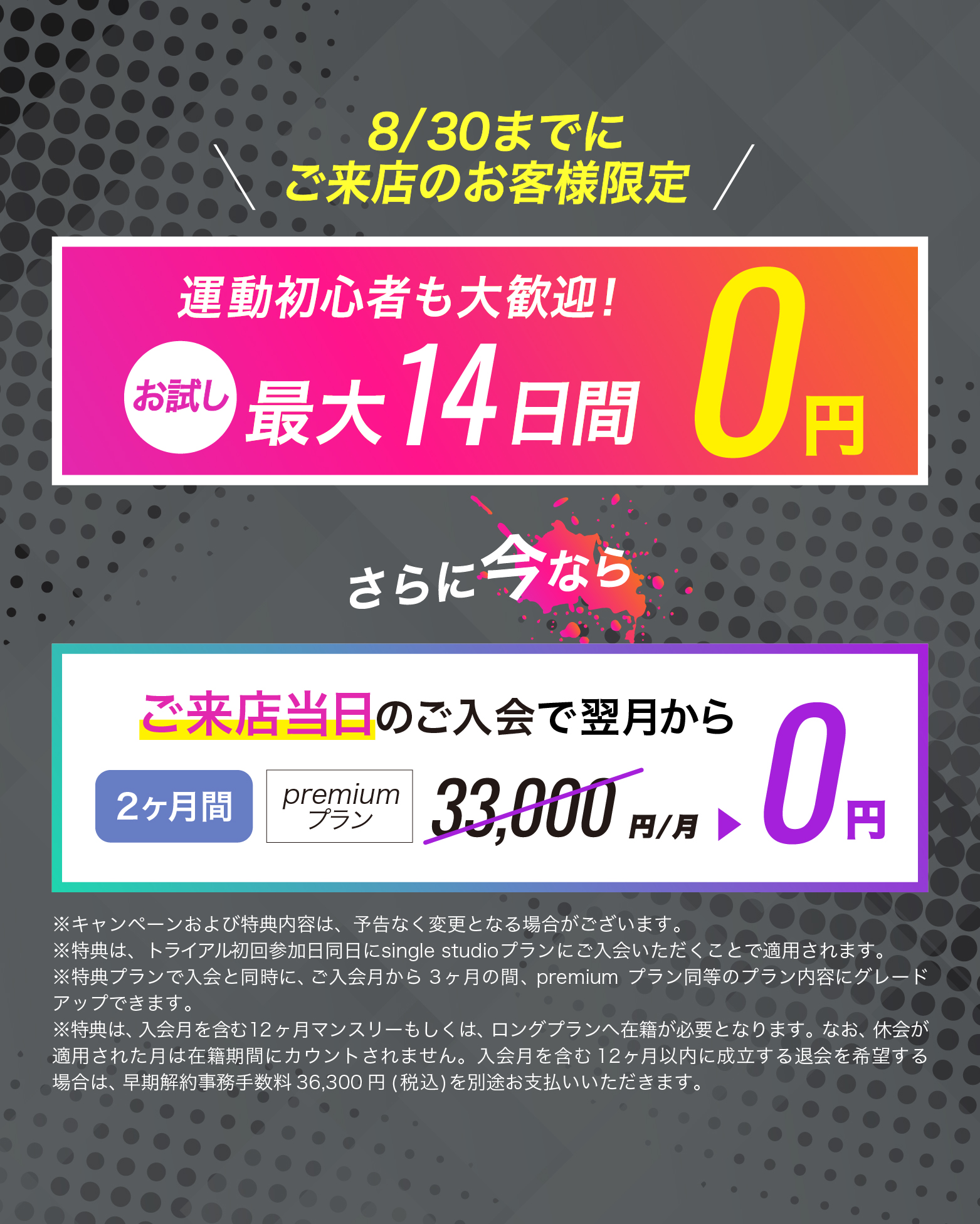 8月30日までにご来店のお客様限定！ご来店当日のご入会で翌月からpremiumプランが...2カ月間0円　お友達や恋人とペアでご入会で...初月会費1円！
	※キャンペーンおよび特典内容は、予告なく変更となる場合がございます。
	※特典は、トライアル初回参加日同日にsingle studioプランにご入会いただくことで適用されます。
	※特典プランで入会と同時に、入会月から3ヶ月間の間、premiumプランに同等のプラン内容にグレードアップできます。
	※特典は、入会月を含む12ヶ月マンスリーもしくは、ロングプランへ在籍が必要となります。なお、休会が適用された月は在籍期間にカウントされません。入会月を含む12ヶ月以内に成立する退会を希望する場合は、早期解約事務手数料36,300円(税込)を別途お支払いいただきます。