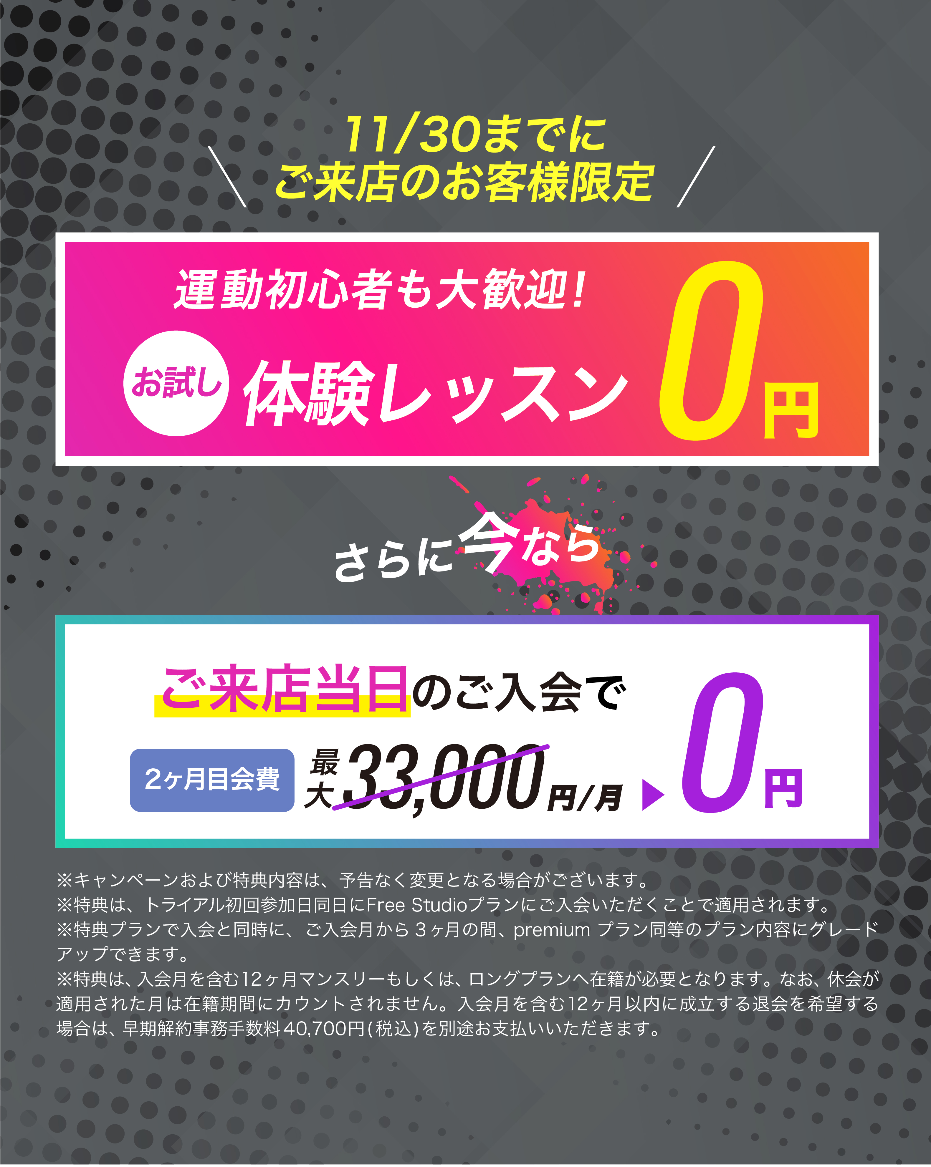 11月30日までにご来店のお客様限定！ご来店当日のご入会で2ヶ月目会費が...0円　お友達や恋人とペアでご入会で...初月会費1円！
	※キャンペーンおよび特典内容は、予告なく変更となる場合がございます。
	※特典は、トライアル初回参加日同日にFree studioプランにご入会いただくことで適用されます。
	※特典プランで入会と同時に、入会月から3ヶ月間の間、premiumプランに同等のプラン内容にグレードアップできます。
	※特典は、入会月を含む12ヶ月マンスリーもしくは、ロングプランへ在籍が必要となります。なお、休会が適用された月は在籍期間にカウントされません。入会月を含む12ヶ月以内に成立する退会を希望する場合は、早期解約事務手数料40,700円(税込)を別途お支払いいただきます。