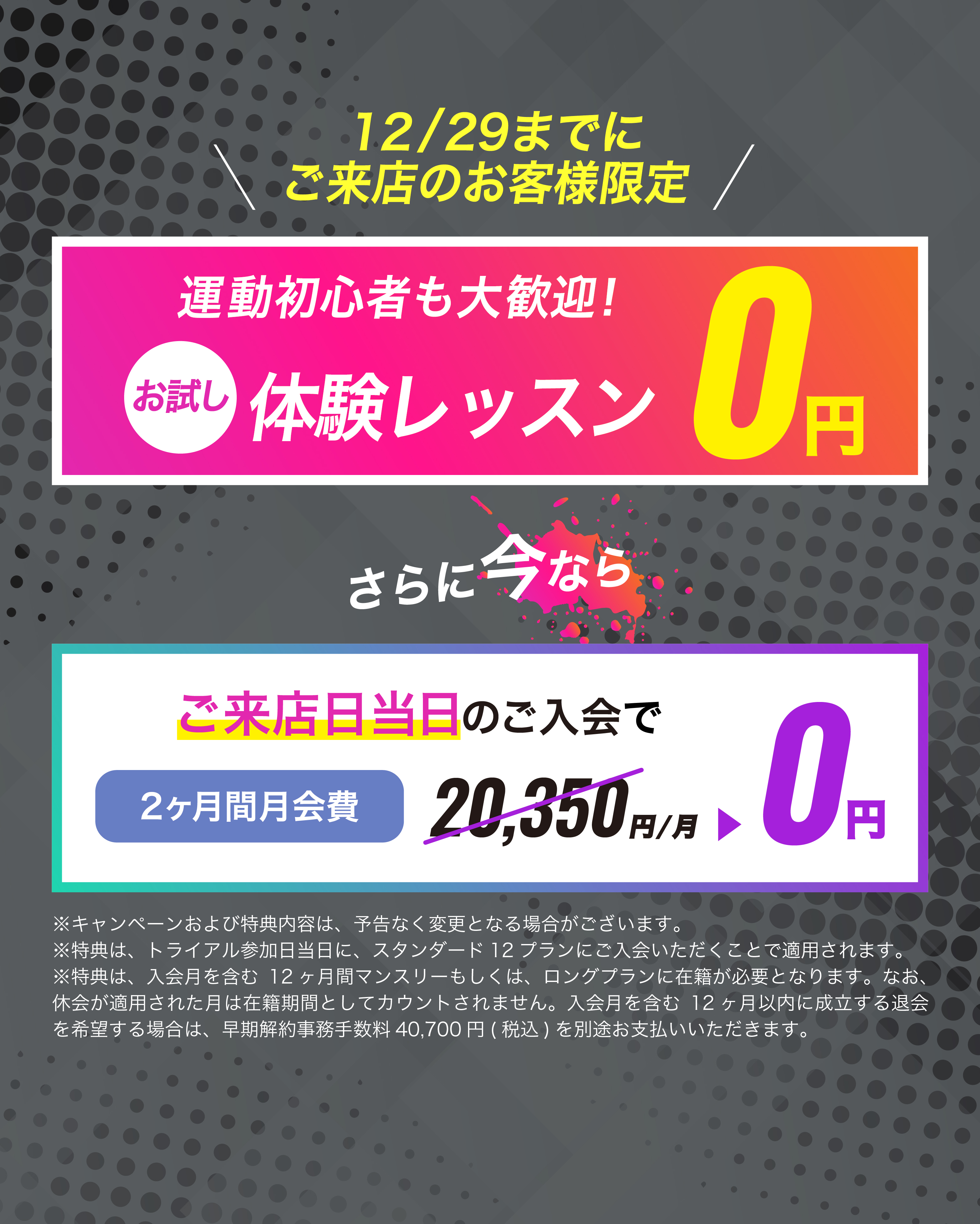 12月29日までにご来店のお客様限定！ご来店当日のご入会で2ヶ月目会費が...0円　お友達や恋人とペアでご入会で...初月会費1円！
	※キャンペーンおよび特典内容は、予告なく変更となる場合がございます。
	※特典は、トライアル参加日当日に、スタンダード12プランにご入会いただくことで適用されます。
	※特典は、入会月を含む12ヶ月間マンスリーもしくは、ロングプランに在籍が必要となります。なお、休会が適用された月は在籍期間としてカウントされません。入会月を含む12ヶ月以内に成立する退会を希望する場合は、早期解約事務手数料40,700円(税込)を別途お支払いいただきます。