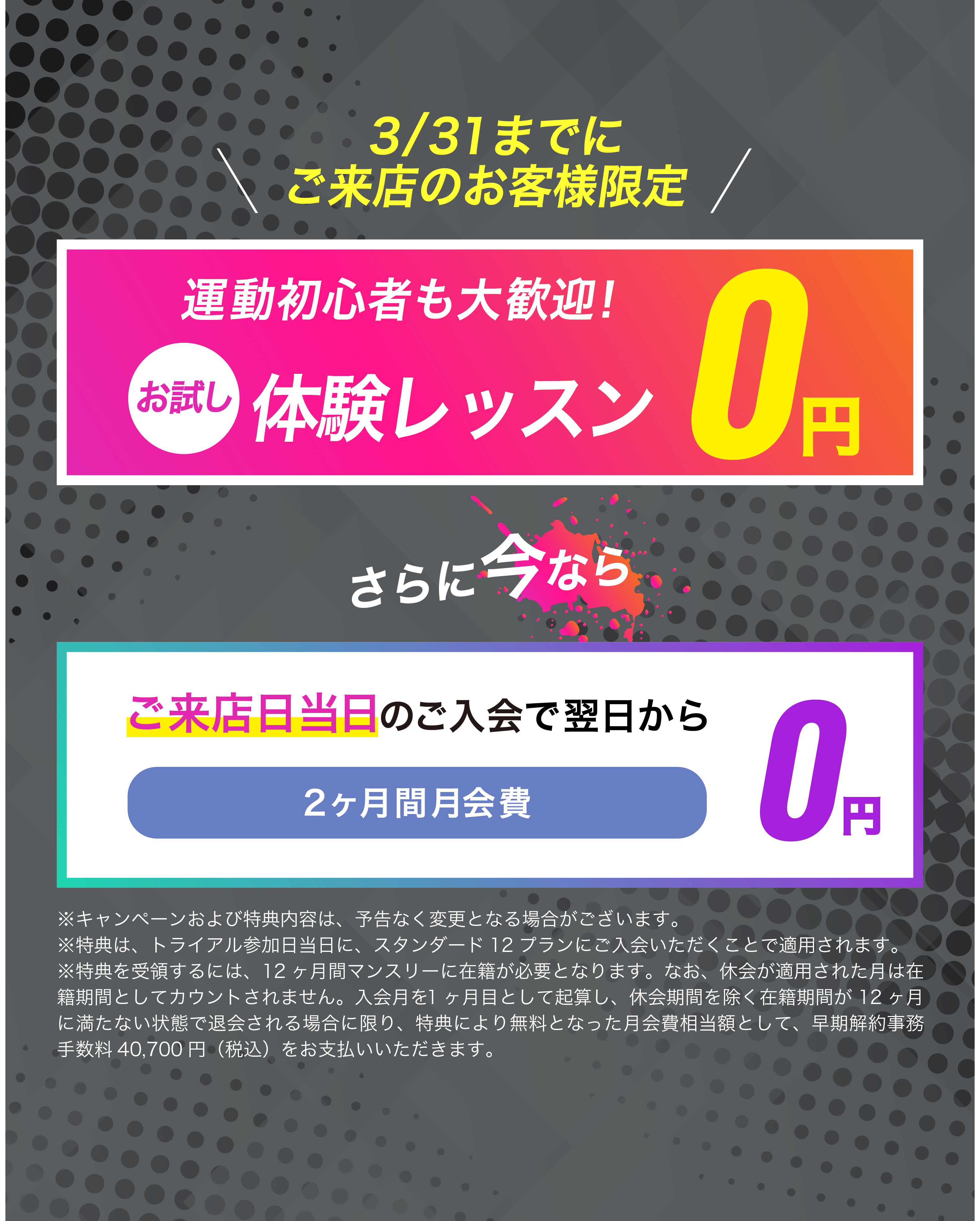 1月31日までにご来店のお客様限定！ご来店当日のご入会で翌月からpremiumプランが...2カ月間0円　お友達や恋人とペアでご入会で...初月会費1円！
	※キャンペーンおよび特典内容は、予告なく変更となる場合がございます。
	※特典は、トライアル参加日当日に、スタンダード12プランにご入会いただくことで適用されます。
	※特典は、入会月を含む12ヶ月間マンスリーもしくは、ロングプランに在籍が必要となります。なお、休会が適用された月は在籍期間としてカウントされません。入会月を含む12ヶ月以内に成立する退会を希望する場合は、早期解約事務手数料40,700円(税込)を別途お支払いいただきます。